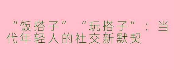 “饭搭子”“玩搭子”：当代年轻人的社交新默契
