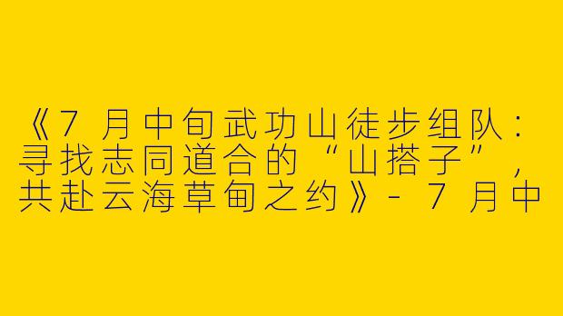 《7月中旬武功山徒步组队：寻找志同道合的“山搭子”，共赴云海草甸之约》