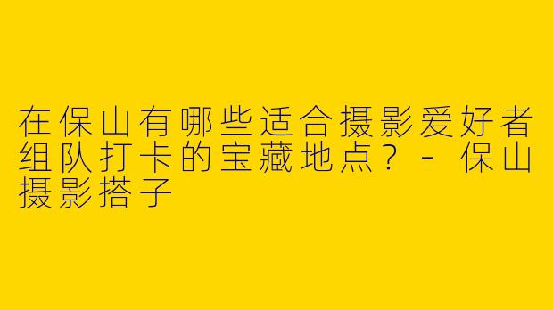 在保山有哪些适合摄影爱好者组队打卡的宝藏地点？
