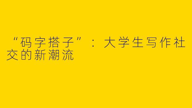 “码字搭子”：大学生写作社交的新潮流