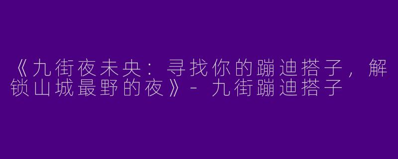 《九街夜未央：寻找你的蹦迪搭子，解锁山城最野的夜》-九街蹦迪搭子