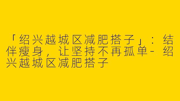 「绍兴越城区减肥搭子」：结伴瘦身，让坚持不再孤单-绍兴越城区减肥搭子