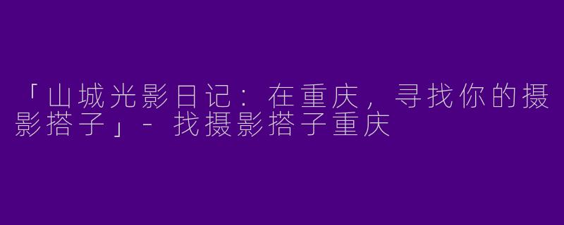 「山城光影日记：在重庆，寻找你的摄影搭子」-找摄影搭子重庆