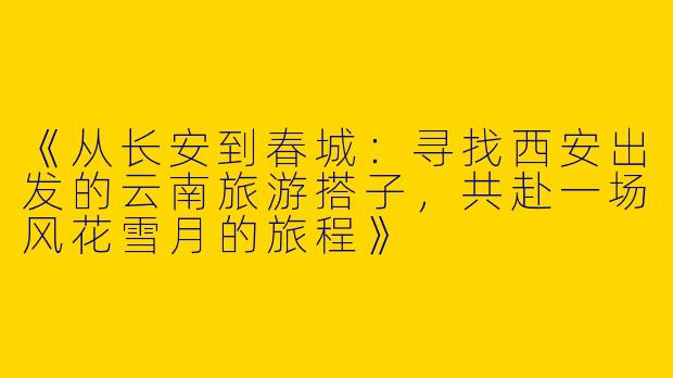 《从长安到春城：寻找西安出发的云南旅游搭子，共赴一场风花雪月的旅程》