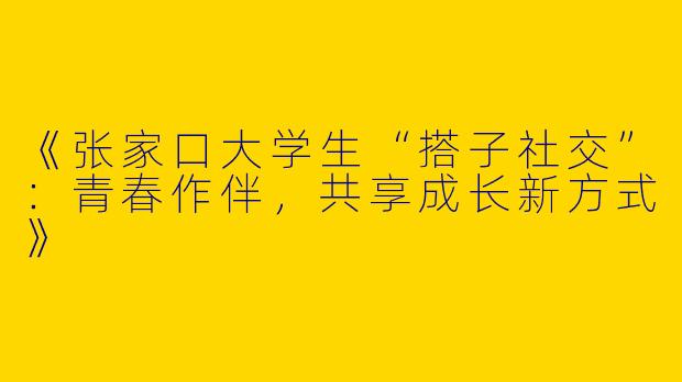 《张家口大学生“搭子社交”：青春作伴，共享成长新方式》