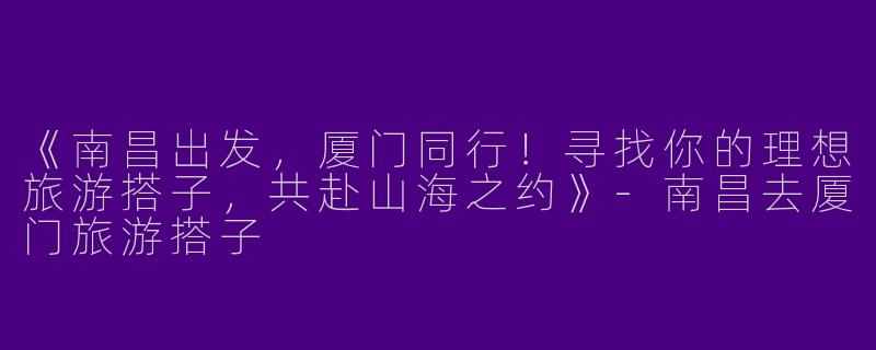 《南昌出发，厦门同行！寻找你的理想旅游搭子，共赴山海之约》-南昌去厦门旅游搭子