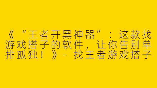 《“王者开黑神器”：这款找游戏搭子的软件，让你告别单排孤独！》-找王者游戏搭子的软件