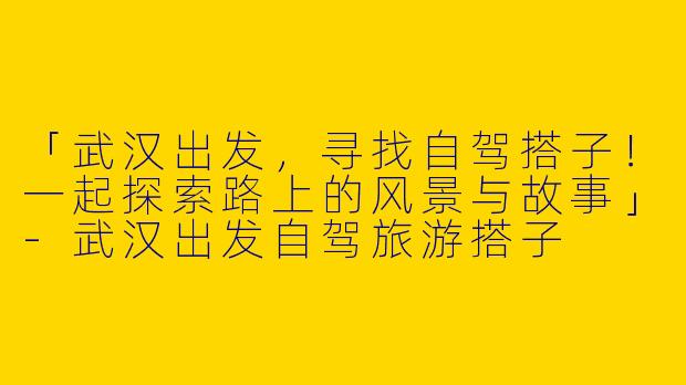 「武汉出发，寻找自驾搭子！一起探索路上的风景与故事」