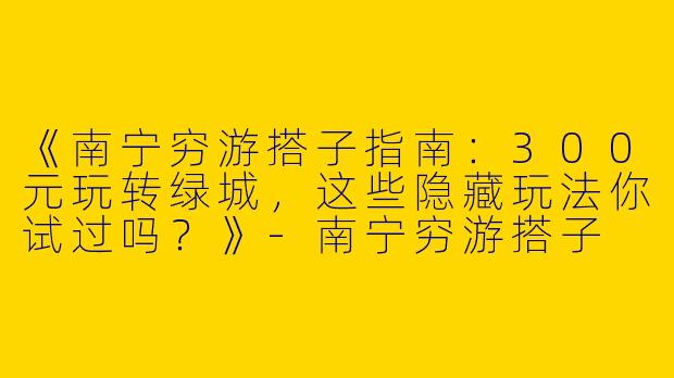 《南宁穷游搭子指南：300元玩转绿城，这些隐藏玩法你试过吗？》