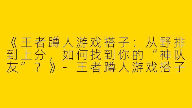 《王者蹲人游戏搭子：从野排到上分，如何找到你的“神队友”？》-王者蹲人游戏搭子