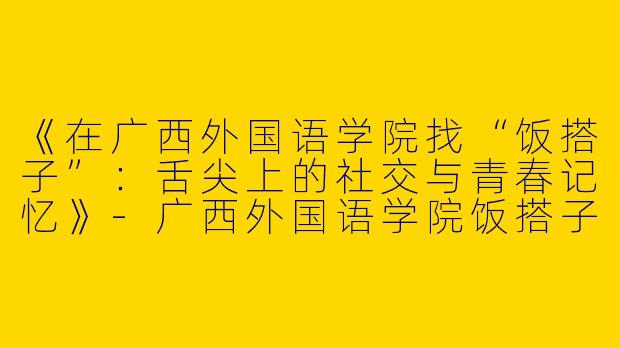 《在广西外国语学院找“饭搭子”：舌尖上的社交与青春记忆》-广西外国语学院饭搭子