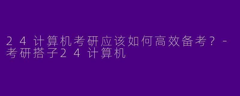 24计算机考研应该如何高效备考？-考研搭子24计算机