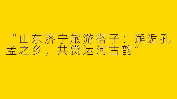 “山东济宁旅游搭子：邂逅孔孟之乡，共赏运河古韵”