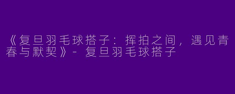《复旦羽毛球搭子：挥拍之间，遇见青春与默契》-复旦羽毛球搭子