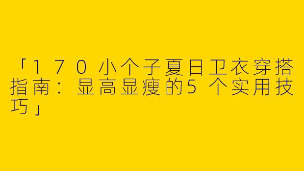「170小个子夏日卫衣穿搭指南：显高显瘦的5个实用技巧」
