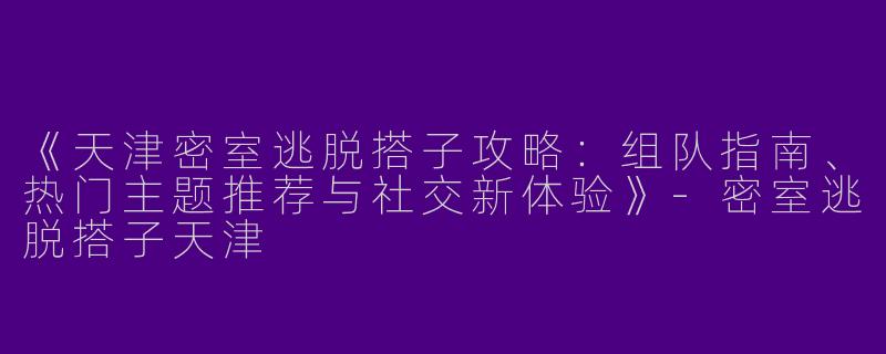 《天津密室逃脱搭子攻略：组队指南、热门主题推荐与社交新体验》-密室逃脱搭子天津