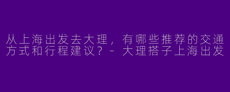 从上海出发去大理，有哪些推荐的交通方式和行程建议？-大理搭子上海出发