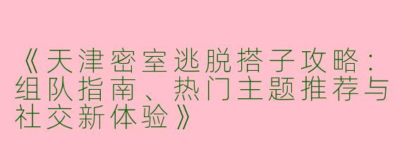 《天津密室逃脱搭子攻略：组队指南、热门主题推荐与社交新体验》