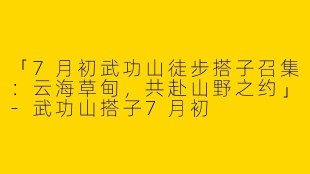 「7月初武功山徒步搭子召集：云海草甸，共赴山野之约」-武功山搭子7月初