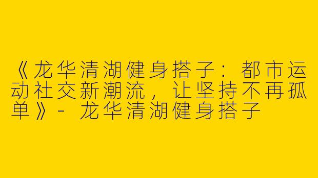 《龙华清湖健身搭子：都市运动社交新潮流，让坚持不再孤单》-龙华清湖健身搭子
