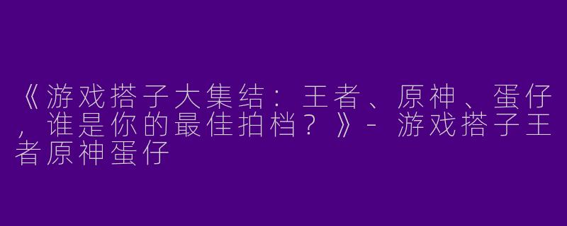 《游戏搭子大集结：王者、原神、蛋仔，谁是你的最佳拍档？》