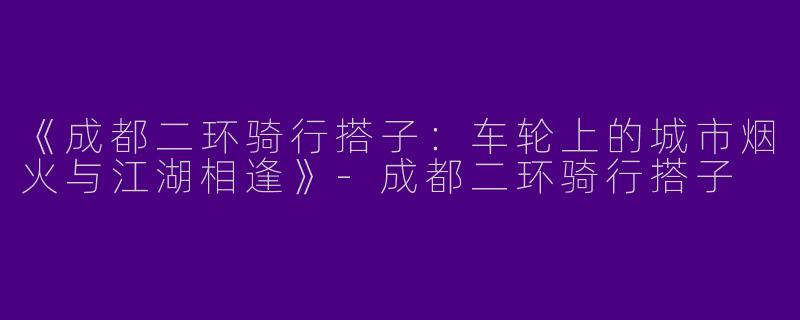 《成都二环骑行搭子：车轮上的城市烟火与江湖相逢》