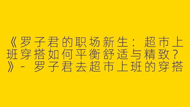 《罗子君的职场新生：超市上班穿搭如何平衡舒适与精致？》-罗子君去超市上班的穿搭