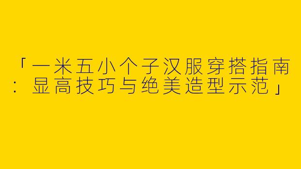 「一米五小个子汉服穿搭指南：显高技巧与绝美造型示范」