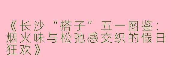 《长沙“搭子”五一图鉴：烟火味与松弛感交织的假日狂欢》