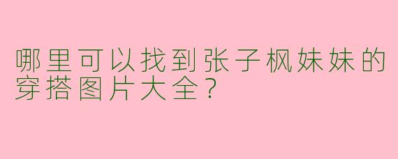 哪里可以找到张子枫妹妹的穿搭图片大全？