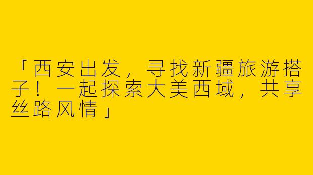 「西安出发，寻找新疆旅游搭子！一起探索大美西域，共享丝路风情」