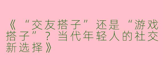《“交友搭子”还是“游戏搭子”？当代年轻人的社交新选择》