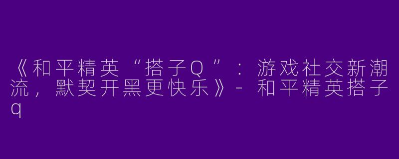 《和平精英“搭子Q”：游戏社交新潮流，默契开黑更快乐》-和平精英搭子q