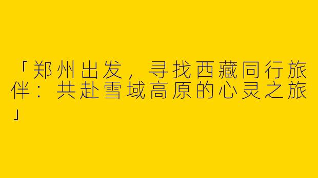「郑州出发，寻找西藏同行旅伴：共赴雪域高原的心灵之旅」
