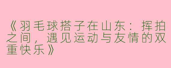 《羽毛球搭子在山东：挥拍之间，遇见运动与友情的双重快乐》