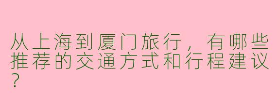从上海到厦门旅行，有哪些推荐的交通方式和行程建议？
