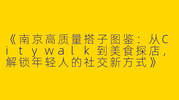 《南京高质量搭子图鉴：从Citywalk到美食探店，解锁年轻人的社交新方式》