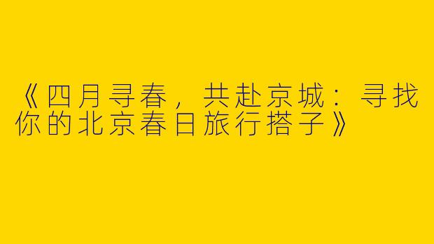 《四月寻春，共赴京城：寻找你的北京春日旅行搭子》