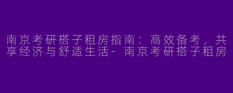 南京考研搭子租房指南：高效备考，共享经济与舒适生活