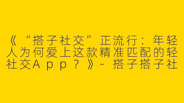 《“搭子社交”正流行：年轻人为何爱上这款精准匹配的轻社交App？》-搭子搭子社交app