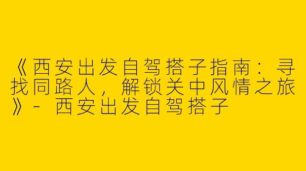 《西安出发自驾搭子指南：寻找同路人，解锁关中风情之旅》-西安出发自驾搭子