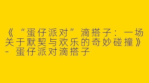 《“蛋仔派对”滴搭子：一场关于默契与欢乐的奇妙碰撞》-蛋仔派对滴搭子