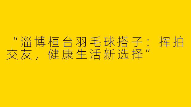 “淄博桓台羽毛球搭子：挥拍交友，健康生活新选择”