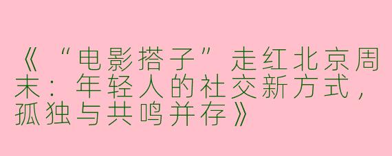 《“电影搭子”走红北京周末：年轻人的社交新方式，孤独与共鸣并存》
