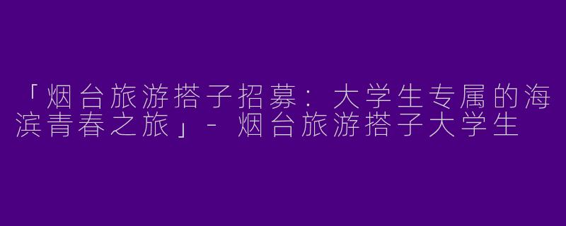 「烟台旅游搭子招募：大学生专属的海滨青春之旅」-烟台旅游搭子大学生