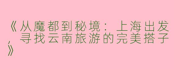 《从魔都到秘境：上海出发，寻找云南旅游的完美搭子》