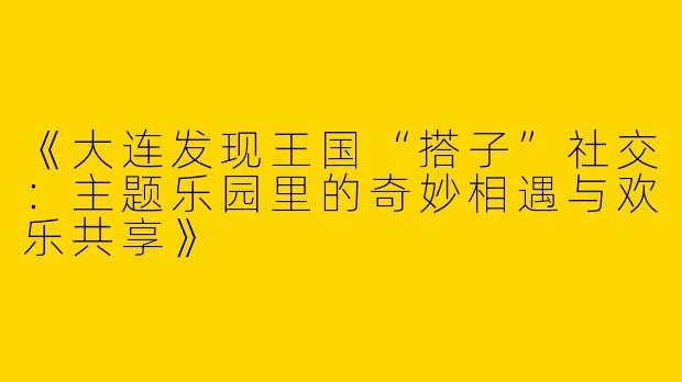 《大连发现王国“搭子”社交：主题乐园里的奇妙相遇与欢乐共享》