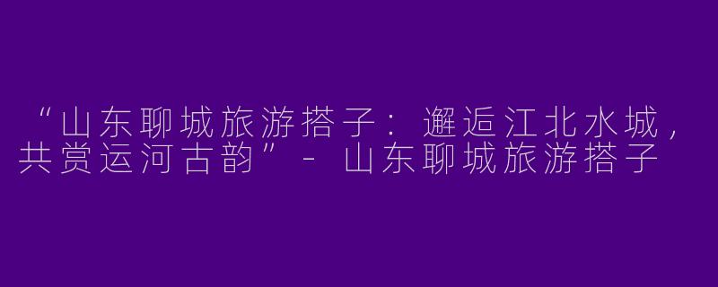 “山东聊城旅游搭子：邂逅江北水城，共赏运河古韵”-山东聊城旅游搭子