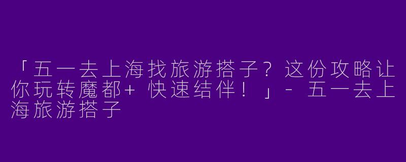 「五一去上海找旅游搭子？这份攻略让你玩转魔都+快速结伴！」-五一去上海旅游搭子