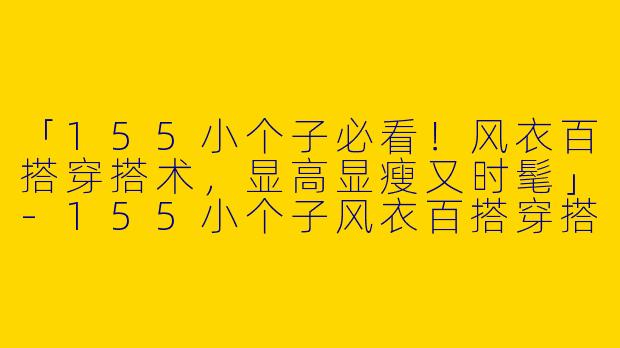「155小个子必看！风衣百搭穿搭术，显高显瘦又时髦」-155小个子风衣百搭穿搭